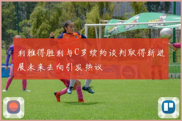 利雅得胜利与C罗续约谈判取得新进展未来去向引发热议